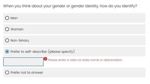 A screenshot of an online form with a &quot;Gender&quot; field which can be toggled between &quot;Man,&quot; &quot;Woman,&quot; &quot;Non-Binary,&quot; &quot;Prefer to self-describe (please specify),&quot; and &quot;Prefer not to answer.&quot; The text box next to &quot;Prefer to self-describe&quot; shows an error message reading, &quot;Please enter a valid US state name or abbreviation.&quot;
